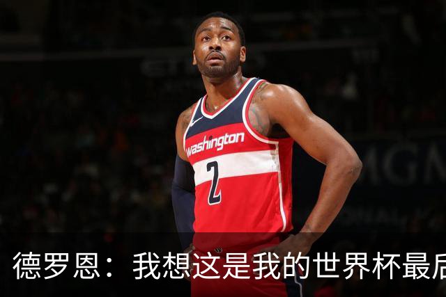 德罗恩：我想这是我的世界杯最后一舞了，不甘心但只能咽下去
