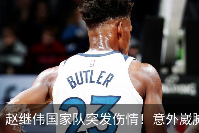 赵继伟国家队突发伤情！意外崴脚，幸好无碍，期待别缺席世预赛！